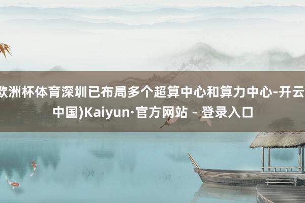 欧洲杯体育深圳已布局多个超算中心和算力中心-开云(中国)Kaiyun·官方网站 - 登录入口