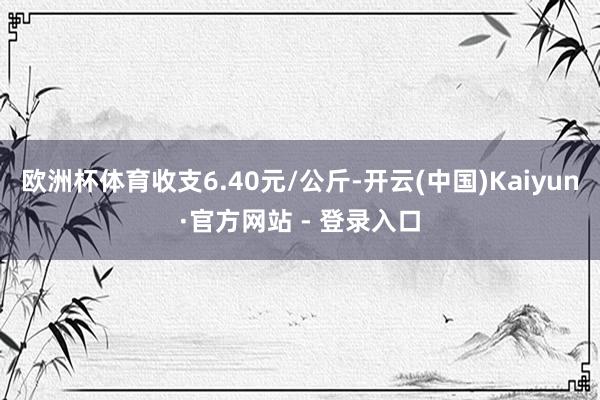 欧洲杯体育收支6.40元/公斤-开云(中国)Kaiyun·官方网站 - 登录入口