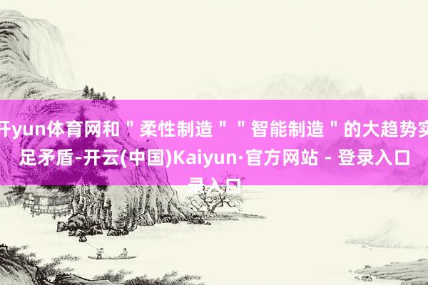 开yun体育网和＂柔性制造＂＂智能制造＂的大趋势实足矛盾-开云(中国)Kaiyun·官方网站 - 登录入口