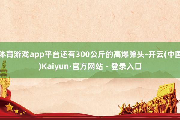 体育游戏app平台还有300公斤的高爆弹头-开云(中国)Kaiyun·官方网站 - 登录入口