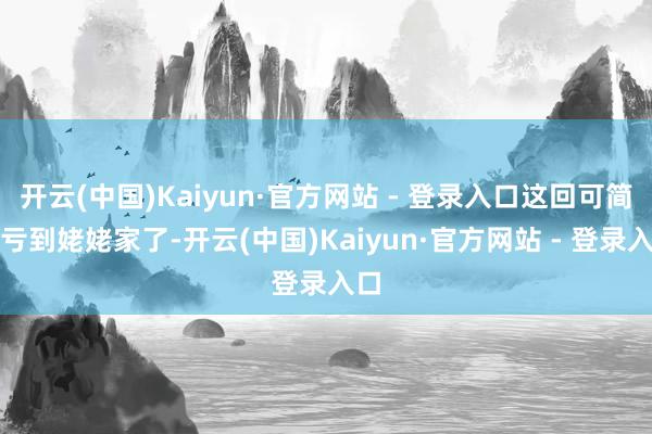 开云(中国)Kaiyun·官方网站 - 登录入口这回可简直亏到姥姥家了-开云(中国)Kaiyun·官方网站 - 登录入口