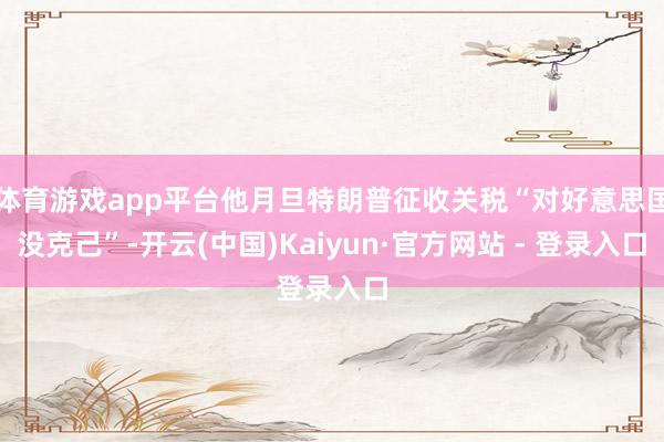 体育游戏app平台他月旦特朗普征收关税“对好意思国没克己”-开云(中国)Kaiyun·官方网站 - 登录入口