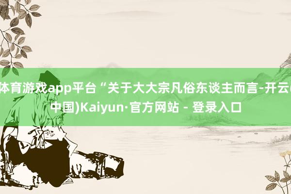 体育游戏app平台“关于大大宗凡俗东谈主而言-开云(中国)Kaiyun·官方网站 - 登录入口