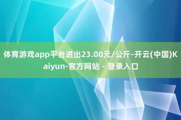 体育游戏app平台进出23.00元/公斤-开云(中国)Kaiyun·官方网站 - 登录入口