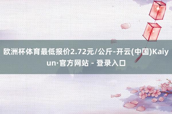 欧洲杯体育最低报价2.72元/公斤-开云(中国)Kaiyun·官方网站 - 登录入口