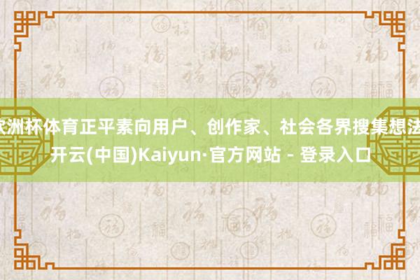 欧洲杯体育正平素向用户、创作家、社会各界搜集想法-开云(中国)Kaiyun·官方网站 - 登录入口