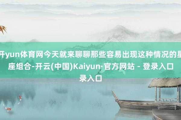 开yun体育网今天就来聊聊那些容易出现这种情况的星座组合-开云(中国)Kaiyun·官方网站 - 登录入口