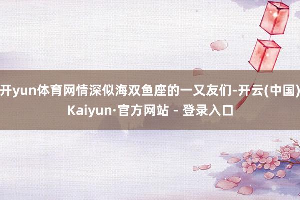 开yun体育网情深似海双鱼座的一又友们-开云(中国)Kaiyun·官方网站 - 登录入口