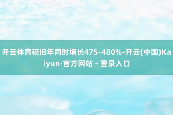 开云体育较旧年同时增长475-480%-开云(中国)Kaiyun·官方网站 - 登录入口