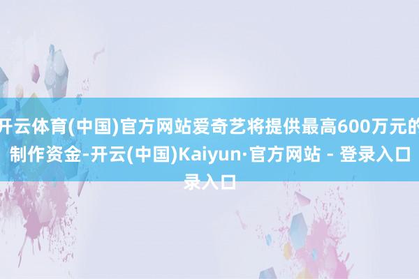 开云体育(中国)官方网站爱奇艺将提供最高600万元的制作资金-开云(中国)Kaiyun·官方网站 - 登录入口