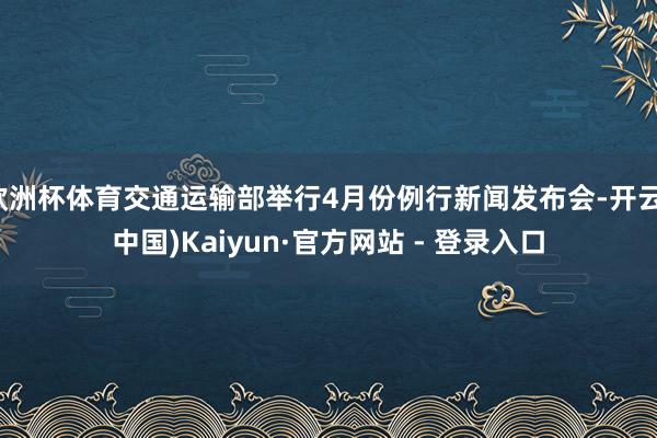 欧洲杯体育交通运输部举行4月份例行新闻发布会-开云(中国)Kaiyun·官方网站 - 登录入口