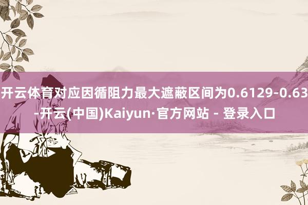 开云体育对应因循阻力最大遮蔽区间为0.6129-0.63-开云(中国)Kaiyun·官方网站 - 登录入口