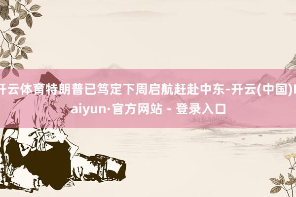 开云体育特朗普已笃定下周启航赶赴中东-开云(中国)Kaiyun·官方网站 - 登录入口
