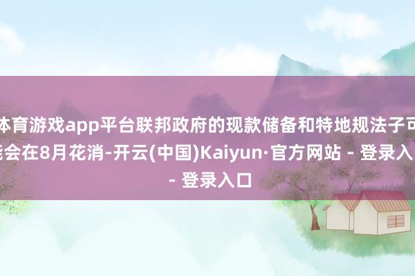 体育游戏app平台联邦政府的现款储备和特地规法子可能会在8月花消-开云(中国)Kaiyun·官方网站 - 登录入口