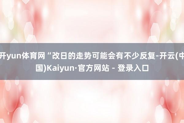 开yun体育网“改日的走势可能会有不少反复-开云(中国)Kaiyun·官方网站 - 登录入口