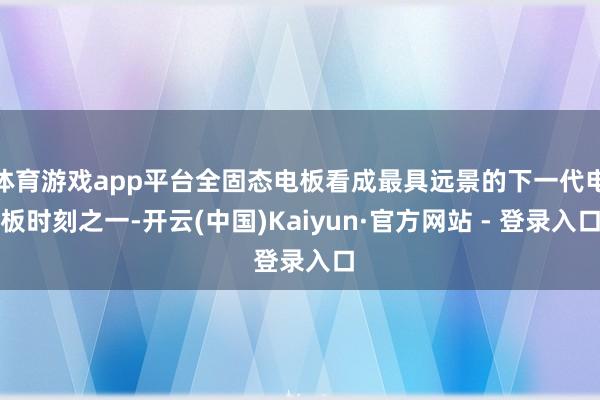 体育游戏app平台全固态电板看成最具远景的下一代电板时刻之一-开云(中国)Kaiyun·官方网站 - 登录入口