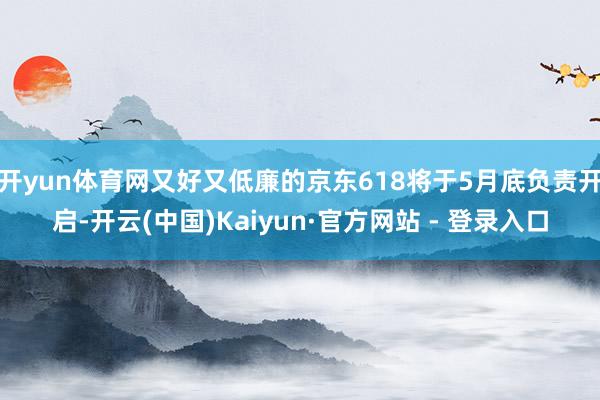 开yun体育网又好又低廉的京东618将于5月底负责开启-开云(中国)Kaiyun·官方网站 - 登录入口