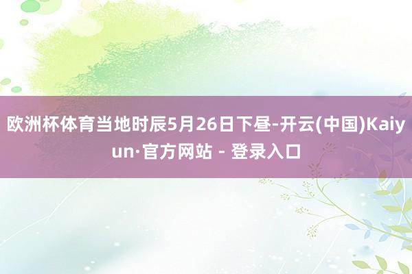 欧洲杯体育当地时辰5月26日下昼-开云(中国)Kaiyun·官方网站 - 登录入口