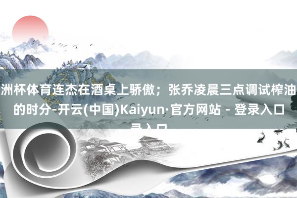 欧洲杯体育连杰在酒桌上骄傲；张乔凌晨三点调试榨油机的时分-开云(中国)Kaiyun·官方网站 - 登录入口