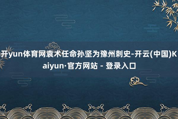 开yun体育网袁术任命孙坚为豫州刺史-开云(中国)Kaiyun·官方网站 - 登录入口