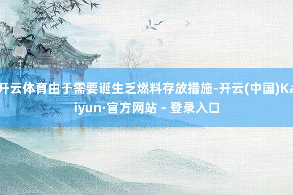 开云体育由于需要诞生乏燃料存放措施-开云(中国)Kaiyun·官方网站 - 登录入口