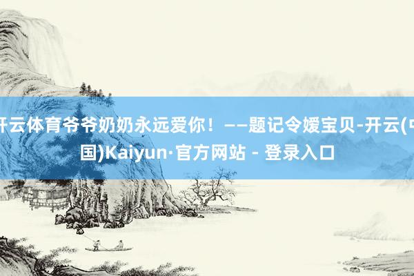 开云体育爷爷奶奶永远爱你！——题记令嫒宝贝-开云(中国)Kaiyun·官方网站 - 登录入口