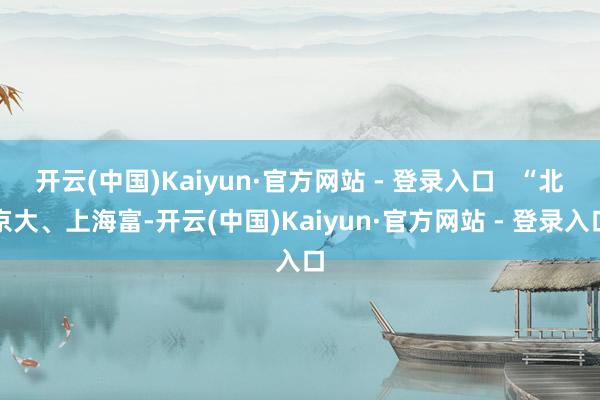 开云(中国)Kaiyun·官方网站 - 登录入口   “北京大、上海富-开云(中国)Kaiyun·官方网站 - 登录入口