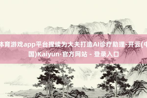 体育游戏app平台捏续为大夫打造AI诊疗助理-开云(中国)Kaiyun·官方网站 - 登录入口