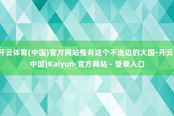 开云体育(中国)官方网站惟有这个不选边的大国-开云(中国)Kaiyun·官方网站 - 登录入口