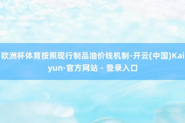 欧洲杯体育按照现行制品油价钱机制-开云(中国)Kaiyun·官方网站 - 登录入口