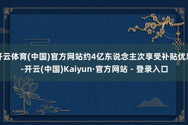 开云体育(中国)官方网站约4亿东说念主次享受补贴优惠-开云(中国)Kaiyun·官方网站 - 登录入口