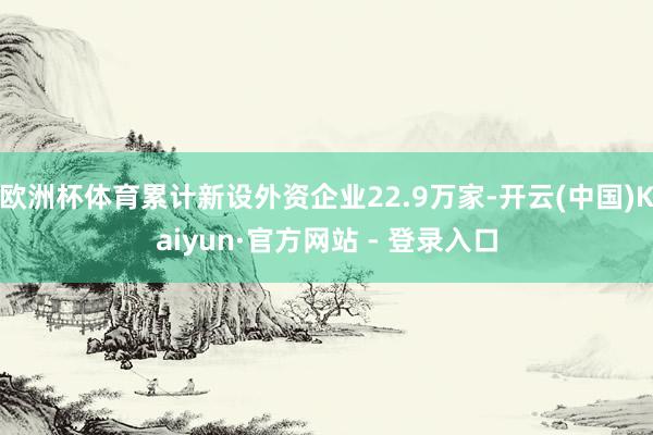 欧洲杯体育累计新设外资企业22.9万家-开云(中国)Kaiyun·官方网站 - 登录入口
