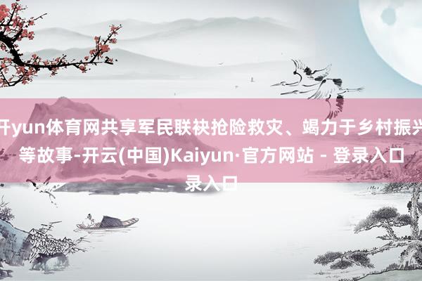 开yun体育网共享军民联袂抢险救灾、竭力于乡村振兴等故事-开云(中国)Kaiyun·官方网站 - 登录入口