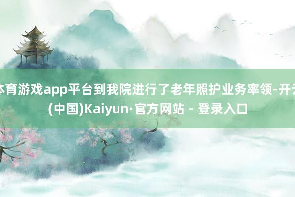 体育游戏app平台到我院进行了老年照护业务率领-开云(中国)Kaiyun·官方网站 - 登录入口