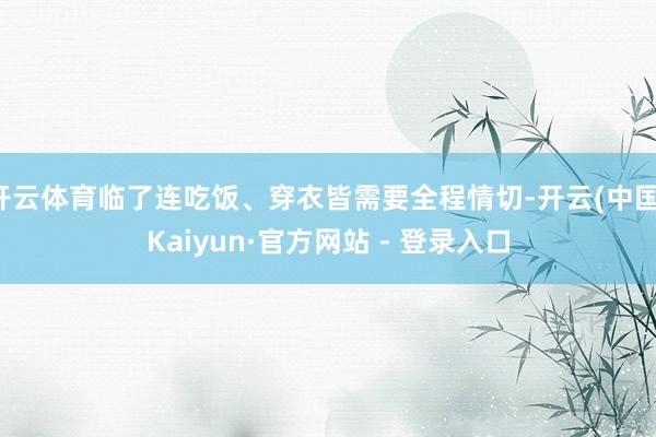 开云体育临了连吃饭、穿衣皆需要全程情切-开云(中国)Kaiyun·官方网站 - 登录入口
