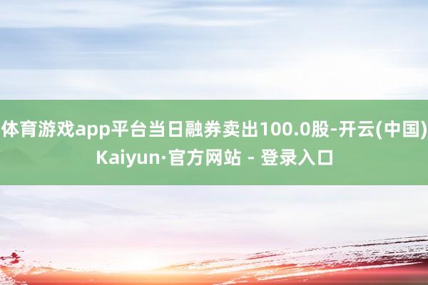 体育游戏app平台当日融券卖出100.0股-开云(中国)Kaiyun·官方网站 - 登录入口