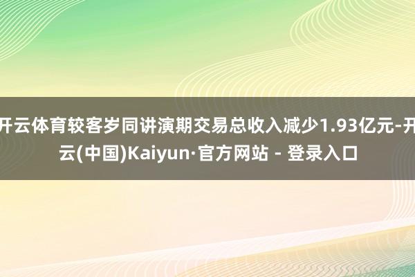 开云体育较客岁同讲演期交易总收入减少1.93亿元-开云(中国)Kaiyun·官方网站 - 登录入口