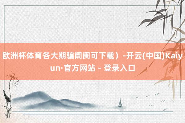欧洲杯体育各大期骗阛阓可下载）-开云(中国)Kaiyun·官方网站 - 登录入口