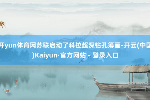 开yun体育网苏联启动了科拉超深钻孔筹画-开云(中国)Kaiyun·官方网站 - 登录入口