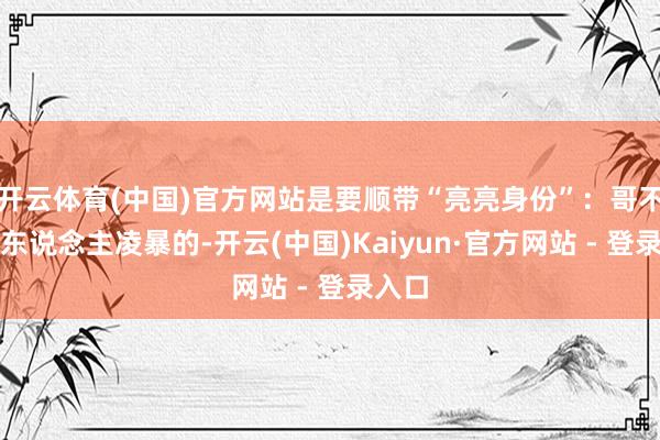 开云体育(中国)官方网站是要顺带“亮亮身份”：哥不是任东说念主凌暴的-开云(中国)Kaiyun·官方网站 - 登录入口