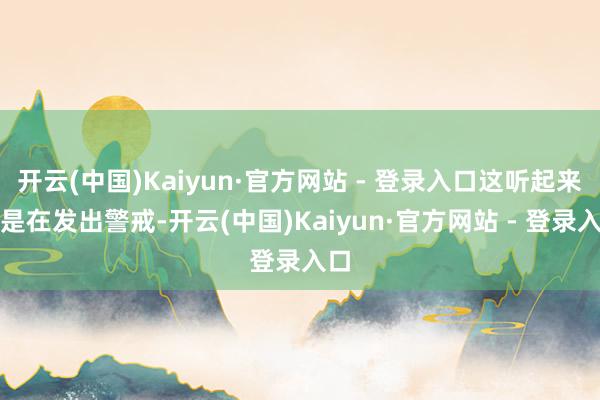 开云(中国)Kaiyun·官方网站 - 登录入口这听起来像是在发出警戒-开云(中国)Kaiyun·官方网站 - 登录入口