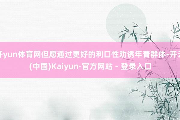 开yun体育网但愿通过更好的利口性劝诱年青群体-开云(中国)Kaiyun·官方网站 - 登录入口