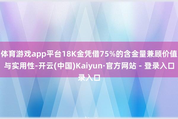 体育游戏app平台18K金凭借75%的含金量兼顾价值与实用性-开云(中国)Kaiyun·官方网站 - 登录入口