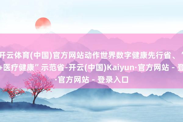 开云体育(中国)官方网站动作世界数字健康先行省、“互联网﹢医疗健康”示范省-开云(中国)Kaiyun·官方网站 - 登录入口