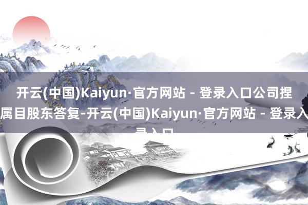 开云(中国)Kaiyun·官方网站 - 登录入口　　公司捏续属目股东答复-开云(中国)Kaiyun·官方网站 - 登录入口
