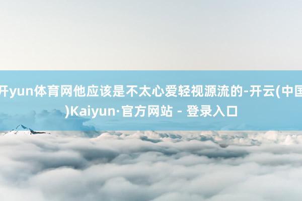开yun体育网他应该是不太心爱轻视源流的-开云(中国)Kaiyun·官方网站 - 登录入口