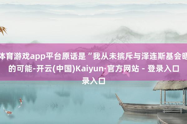 体育游戏app平台原话是“我从未摈斥与泽连斯基会晤的可能-开云(中国)Kaiyun·官方网站 - 登录入口