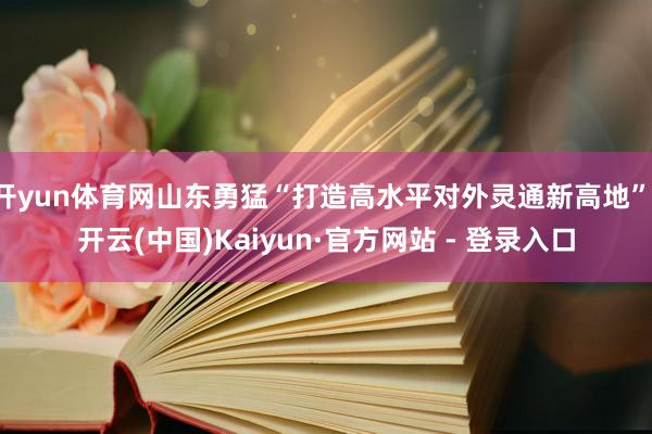 开yun体育网山东勇猛“打造高水平对外灵通新高地”-开云(中国)Kaiyun·官方网站 - 登录入口