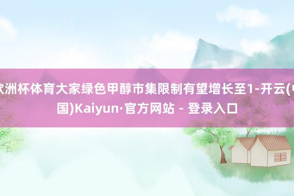 欧洲杯体育大家绿色甲醇市集限制有望增长至1-开云(中国)Kaiyun·官方网站 - 登录入口