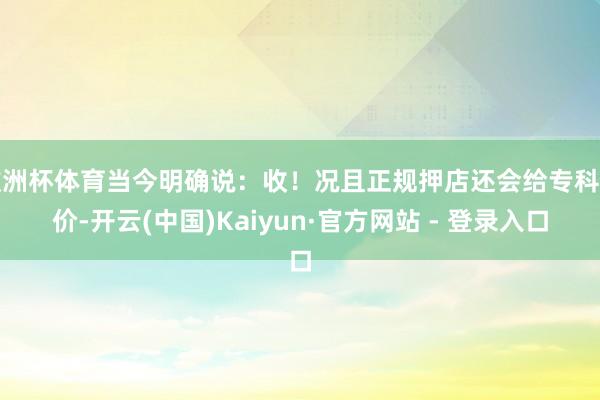 欧洲杯体育当今明确说:收!况且正规押店还会给专科估价-开云(中国)Kaiyun·官方网站 - 登录入口